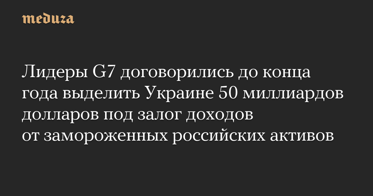 Лидеры G7 договорились до конца года выделить Украине 50 миллиардов долларов под залог доходов от замороженных российских активов