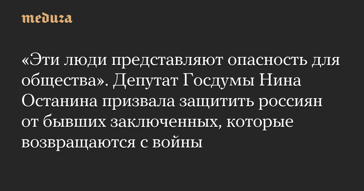 «Эти люди представляют опасность для общества». Депутат Госдумы Нина Останина призвала защитить россиян от бывших заключенных, которые возвращаются с войны