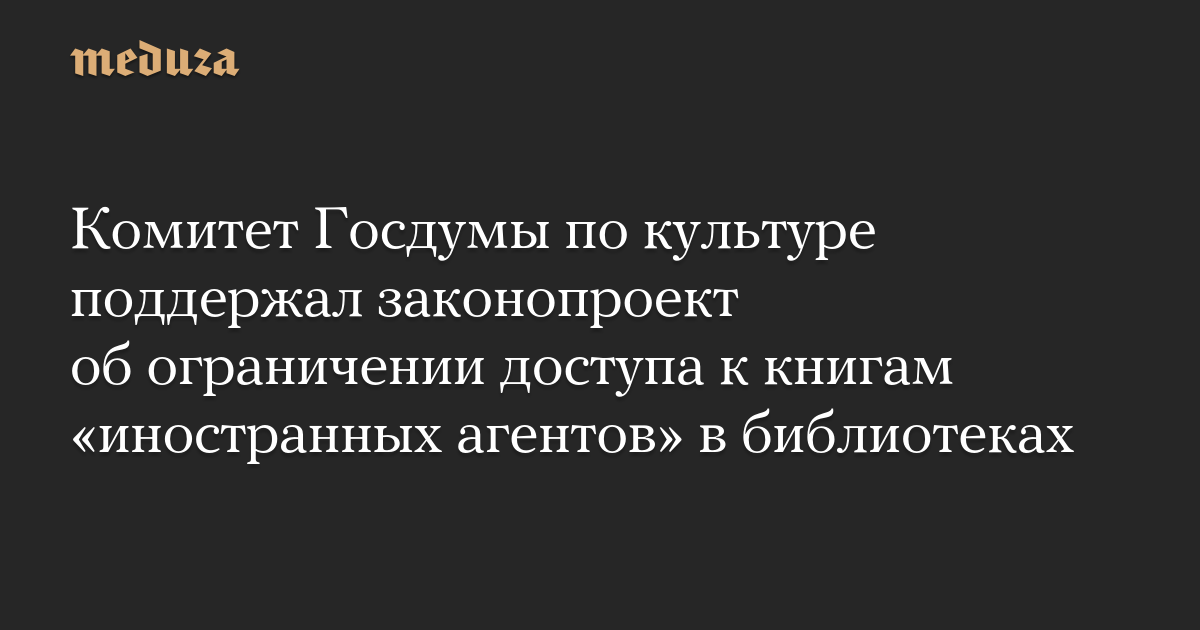 Комитет Госдумы по культуре поддержал законопроект об ограничении доступа к книгам «иностранных агентов» в библиотеках